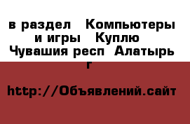  в раздел : Компьютеры и игры » Куплю . Чувашия респ.,Алатырь г.